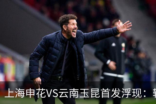 上海申花VS云南玉昆首发浮现：轮换两大主力，特谢拉领衔中场，阿苏埃冲锋