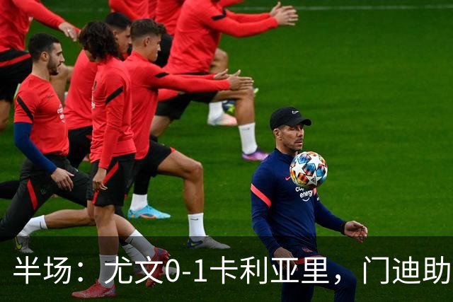 半场：尤文0-1卡利亚里，门迪助攻，丹尼尔-马尔蒂尼破门