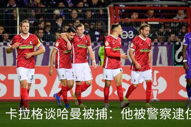 卡拉格谈哈曼被捕：他被警察逮住了，但第二天若无其事回来吃早餐