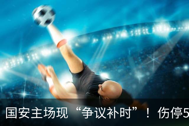 国安主场现“争议补时”！伤停5分钟，补时2分钟，遭跟队记者质疑