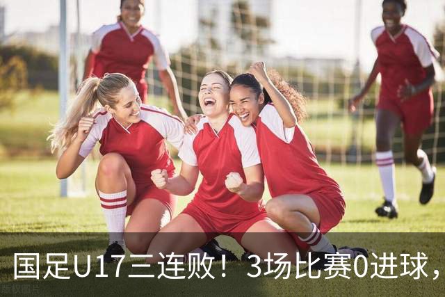 国足U17三连败！3场比赛0进球，下月踢U17世界杯，对手有西班牙