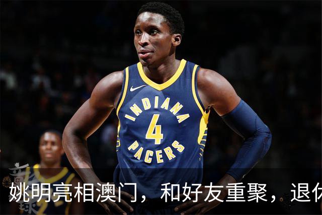 姚明亮相澳门，和好友重聚，退休后状态好，身家过亿享受生活