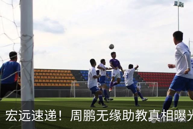 宏远速递！周鹏无缘助教真相曝光，大外援最新消息，陈老板寻求救火外援！