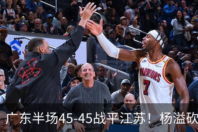 广东半场45-45战平江苏！杨溢砍12分，徐杰又梦游，杜锋现场观战