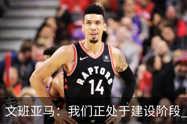 文班亚马：我们正处于建设阶段 必须相信过程着眼大局
