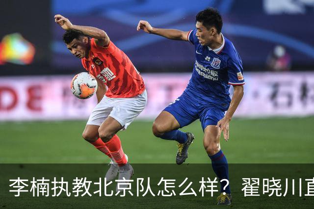 李楠执教北京队怎么样？翟晓川直言不讳的道出看法，句句实在