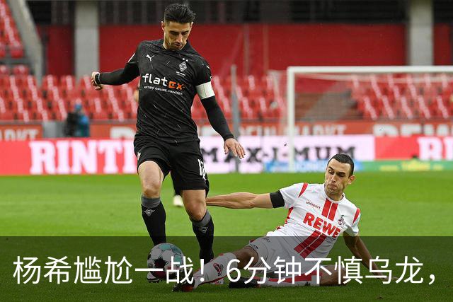 杨希尴尬一战！6分钟不慎乌龙，“跳水”造点失败，VAR明察秋毫