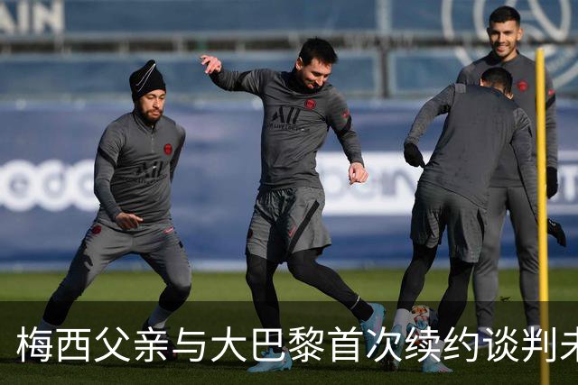梅西父亲与大巴黎首次续约谈判未能达成协议