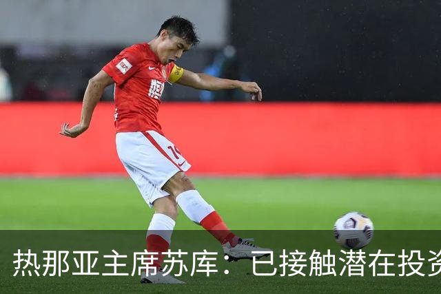 热那亚主席苏库：已接触潜在投资者，曾邀齐沃执教快速队