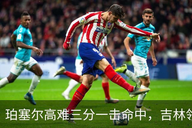 珀塞尔高难三分一击命中，吉林领先10分打停北京