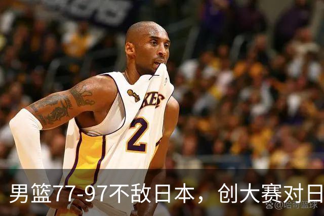 男篮77‑97不敌日本，创大赛对日输球分差纪录，20分分差从何而来？