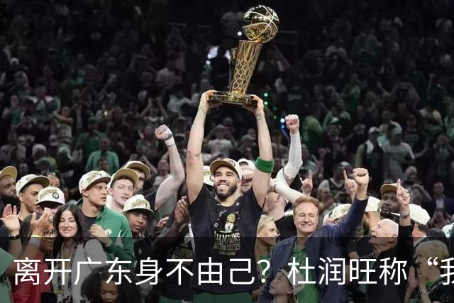 离开广东身不由己？杜润旺称“我也想回家” 杜锋遗憾他离队