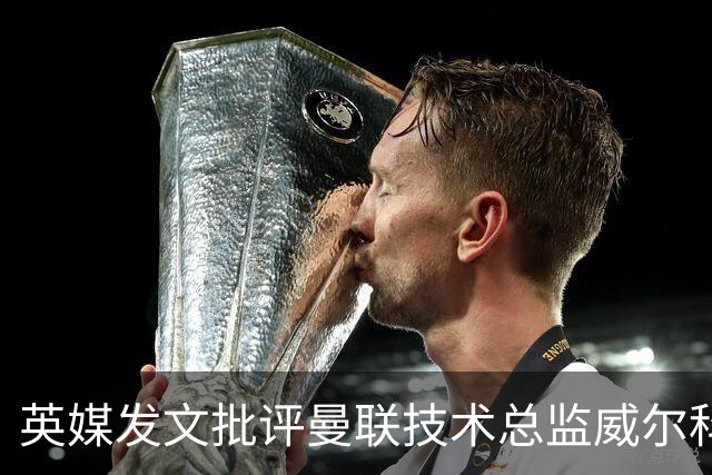 英媒发文批评曼联技术总监威尔科克斯：缺乏领导力与担当