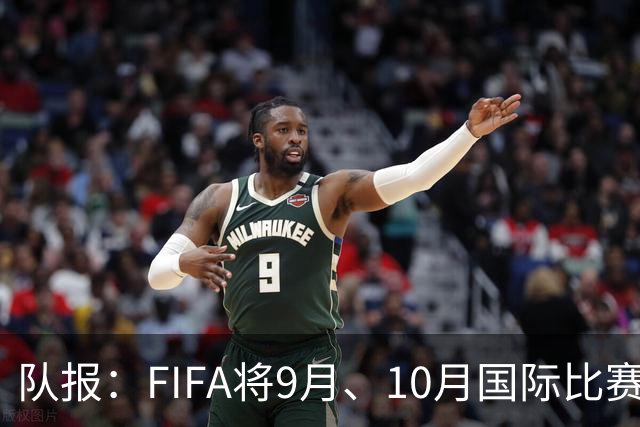 队报：FIFA将9月、10月国际比赛日合并，以减少球员的奔波往返