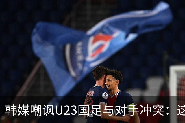 韩媒嘲讽U23国足与对手冲突：这就是中国足球三流的原因