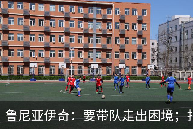 鲁尼亚伊奇：要带队走出困境；扎尼奥洛预计下半场出战