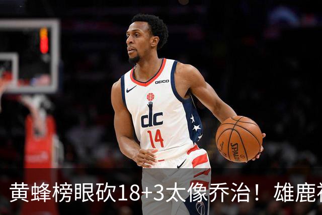 黄蜂榜眼砍18+3太像乔治！雄鹿被热火坑了？3大新援实力严重下滑