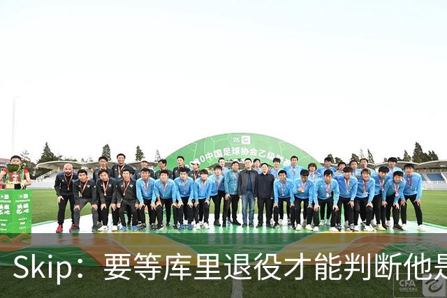 Skip：要等库里退役才能判断他是否为历史前五 LBJ才排历史第九